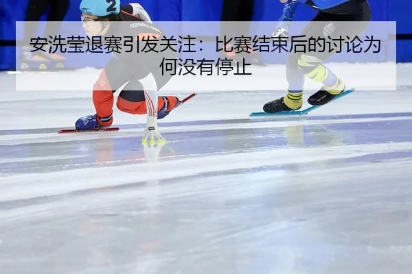 安洗莹退赛引发关注：比赛结束后的讨论为何没有停止